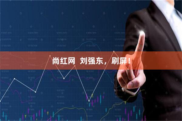 尚红网  刘强东，刷屏！