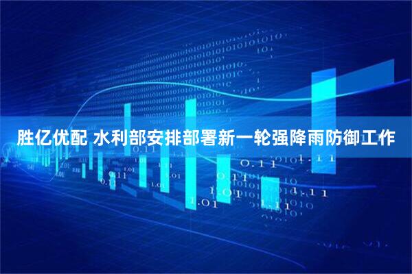 胜亿优配 水利部安排部署新一轮强降雨防御工作