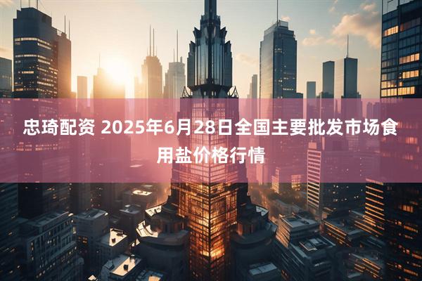 忠琦配资 2025年6月28日全国主要批发市场食用盐价格行情