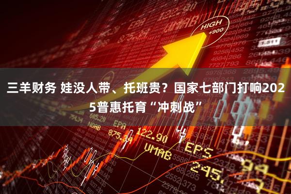 三羊财务 娃没人带、托班贵？国家七部门打响2025普惠托育“冲刺战”