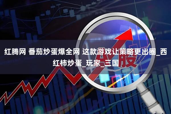 红腾网 番茄炒蛋爆全网 这款游戏让策略更出圈_西红柿炒蛋_玩家_三国