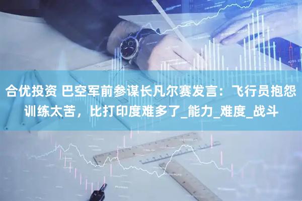 合优投资 巴空军前参谋长凡尔赛发言：飞行员抱怨训练太苦，比打印度难多了_能力_难度_战斗