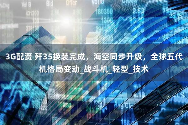 3G配资 歼35换装完成，海空同步升级，全球五代机格局变动_战斗机_轻型_技术