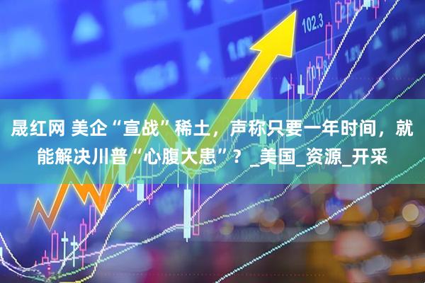 晟红网 美企“宣战”稀土，声称只要一年时间，就能解决川普“心腹大患”？_美国_资源_开采