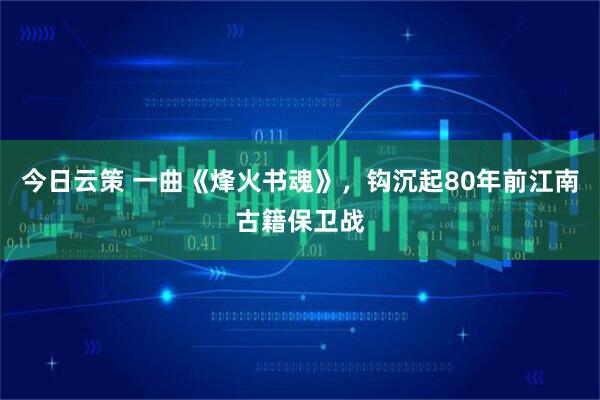 今日云策 一曲《烽火书魂》，钩沉起80年前江南古籍保卫战