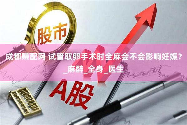 成都赚配网 试管取卵手术时全麻会不会影响妊娠？_麻醉_全身_医生