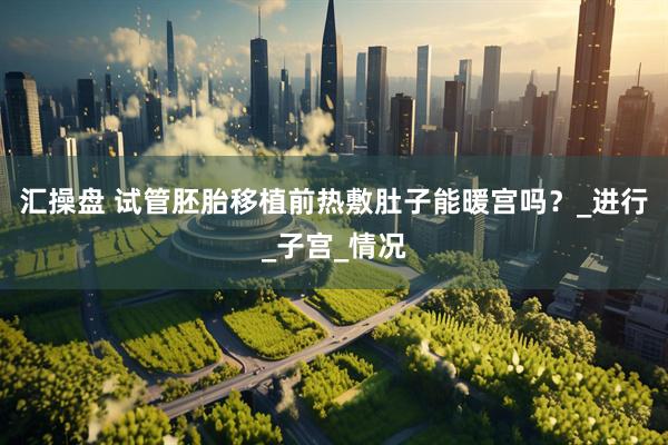 汇操盘 试管胚胎移植前热敷肚子能暖宫吗？_进行_子宫_情况