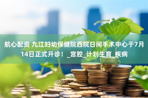 航心配资 九江妇幼保健院西院日间手术中心于7月14日正式开诊！_宫腔_计划生育_疾病