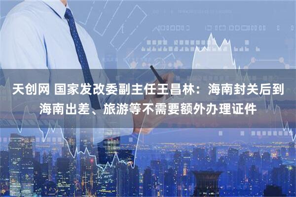 天创网 国家发改委副主任王昌林：海南封关后到海南出差、旅游等不需要额外办理证件
