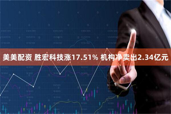 美美配资 胜宏科技涨17.51% 机构净卖出2.34亿元