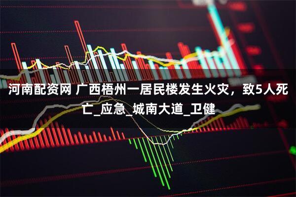 河南配资网 广西梧州一居民楼发生火灾，致5人死亡_应急_城南大道_卫健