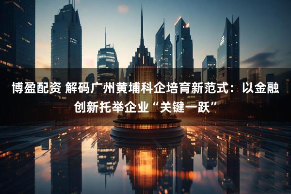 博盈配资 解码广州黄埔科企培育新范式：以金融创新托举企业“关键一跃”