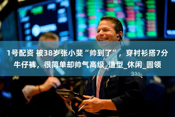 1号配资 被38岁张小斐“帅到了”，穿衬衫搭7分牛仔裤，很简单却帅气高级_造型_休闲_圆领