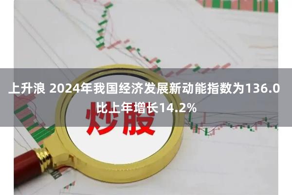 上升浪 2024年我国经济发展新动能指数为136.0 比上年增长14.2%