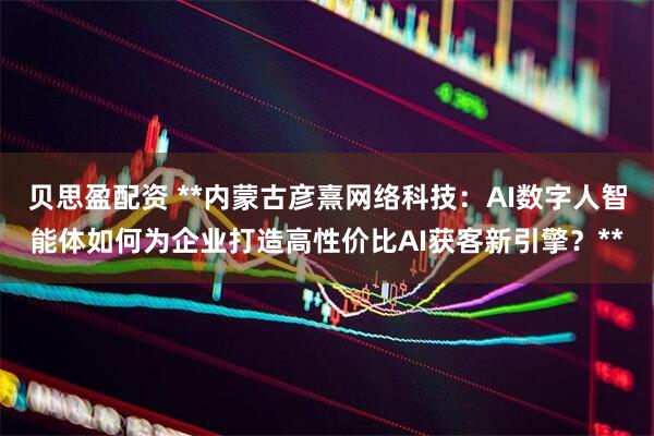 贝思盈配资 **内蒙古彦熹网络科技：AI数字人智能体如何为企业打造高性价比AI获客新引擎？**