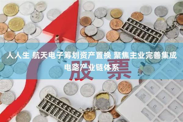 人人生 航天电子筹划资产置换 聚焦主业完善集成电路产业链体系