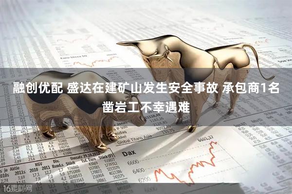 融创优配 盛达在建矿山发生安全事故 承包商1名凿岩工不幸遇难