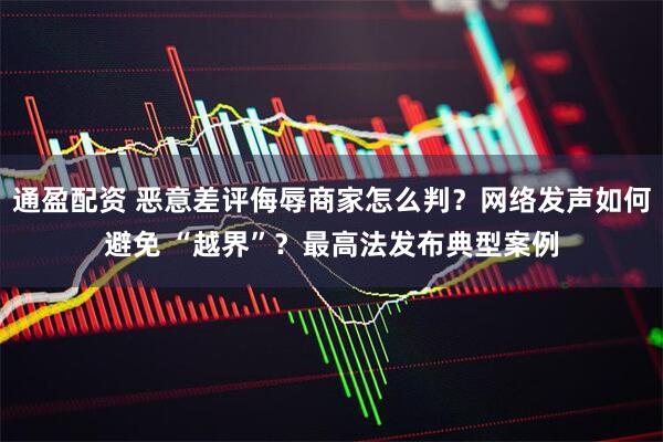 通盈配资 恶意差评侮辱商家怎么判？网络发声如何避免 “越界”？最高法发布典型案例
