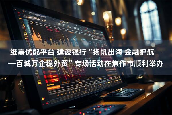 维嘉优配平台 建设银行“扬帆出海 金融护航──百城万企稳外贸”专场活动在焦作市顺利举办