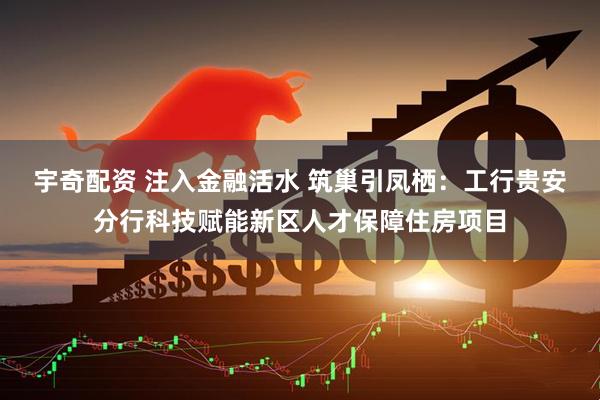 宇奇配资 注入金融活水 筑巢引凤栖：工行贵安分行科技赋能新区人才保障住房项目