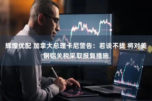 辉煌优配 加拿大总理卡尼警告：若谈不拢 将对美钢铝关税采取报复措施