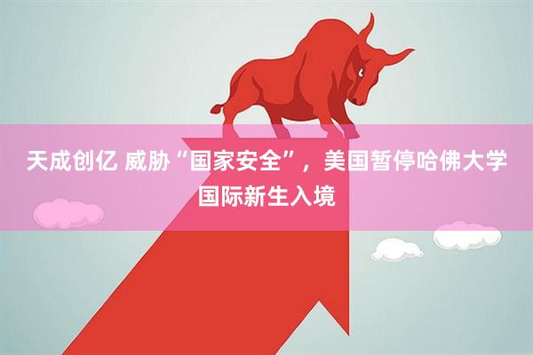 天成创亿 威胁“国家安全”，美国暂停哈佛大学国际新生入境