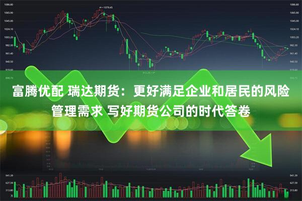 富腾优配 瑞达期货：更好满足企业和居民的风险管理需求 写好期货公司的时代答卷