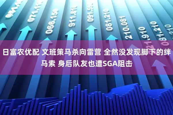 日富农优配 文班策马杀向雷营 全然没发现脚下的绊马索 身后队友也遭SGA阻击