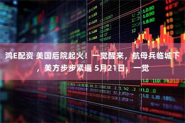 鸿E配资 美国后院起火！一觉醒来，航母兵临城下，美方步步紧逼 5月21日，一觉