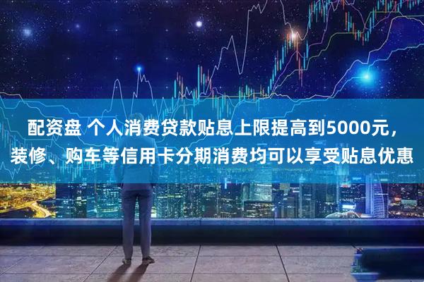 配资盘 个人消费贷款贴息上限提高到5000元，装修、购车等信用卡分期消费均可以享受贴息优惠